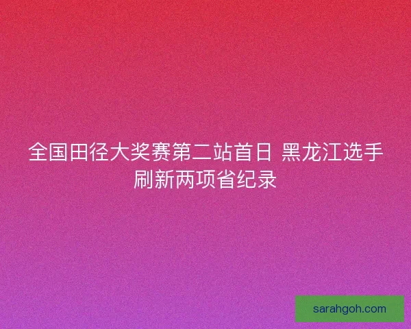 全国田径大奖赛第二站首日 黑龙江选手刷新两项省纪录