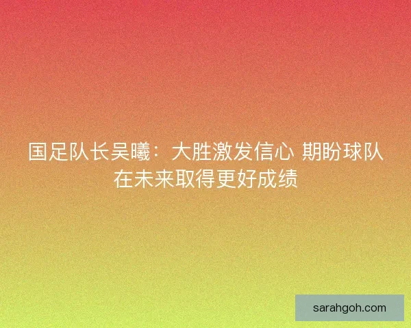 国足队长吴曦：大胜激发信心 期盼球队在未来取得更好成绩